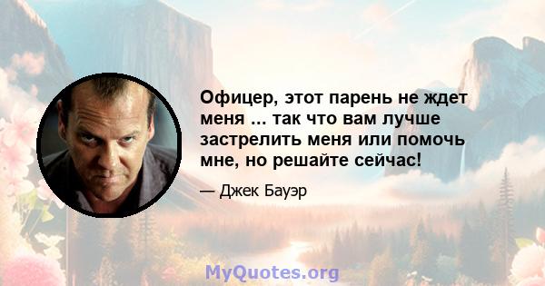 Офицер, этот парень не ждет меня ... так что вам лучше застрелить меня или помочь мне, но решайте сейчас!