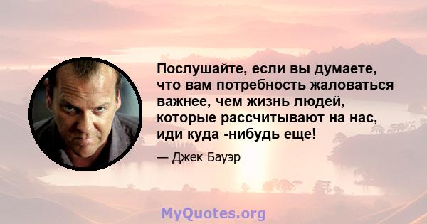 Послушайте, если вы думаете, что вам потребность жаловаться важнее, чем жизнь людей, которые рассчитывают на нас, иди куда -нибудь еще!