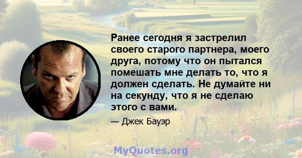 Ранее сегодня я застрелил своего старого партнера, моего друга, потому что он пытался помешать мне делать то, что я должен сделать. Не думайте ни на секунду, что я не сделаю этого с вами.