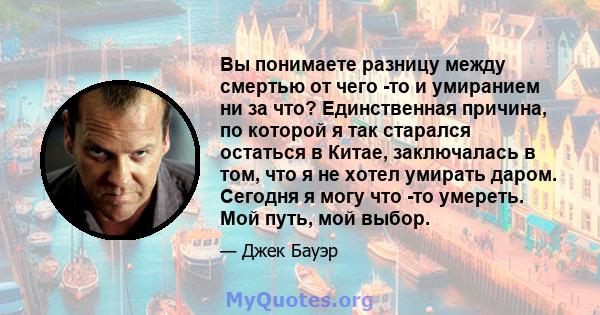 Вы понимаете разницу между смертью от чего -то и умиранием ни за что? Единственная причина, по которой я так старался остаться в Китае, заключалась в том, что я не хотел умирать даром. Сегодня я могу что -то умереть.