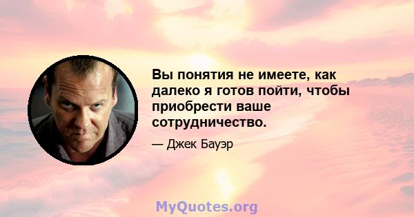 Вы понятия не имеете, как далеко я готов пойти, чтобы приобрести ваше сотрудничество.