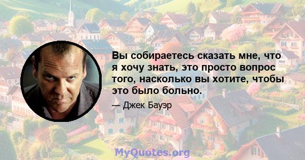 Вы собираетесь сказать мне, что я хочу знать, это просто вопрос того, насколько вы хотите, чтобы это было больно.