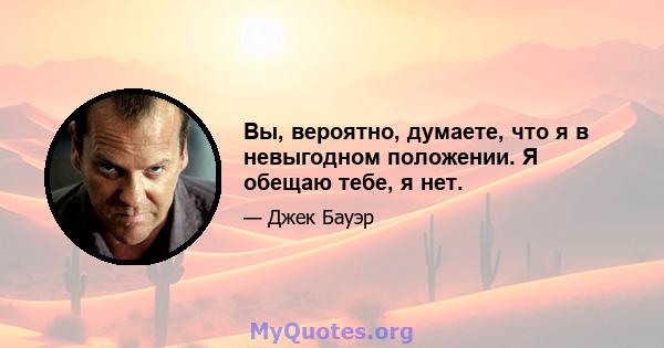 Вы, вероятно, думаете, что я в невыгодном положении. Я обещаю тебе, я нет.