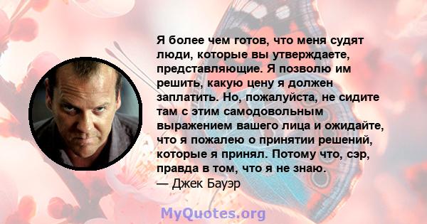 Я более чем готов, что меня судят люди, которые вы утверждаете, представляющие. Я позволю им решить, какую цену я должен заплатить. Но, пожалуйста, не сидите там с этим самодовольным выражением вашего лица и ожидайте,