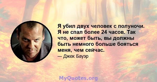 Я убил двух человек с полуночи. Я не спал более 24 часов. Так что, может быть, вы должны быть немного больше бояться меня, чем сейчас.