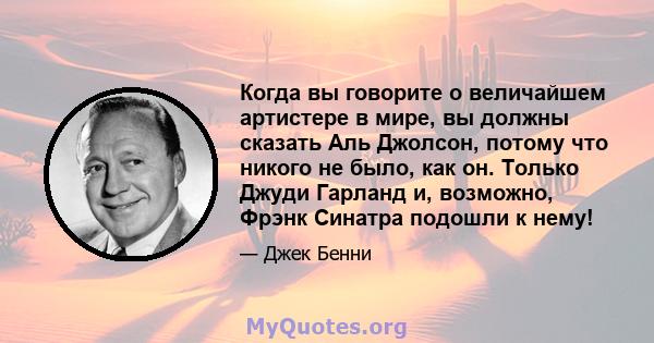 Когда вы говорите о величайшем артистере в мире, вы должны сказать Аль Джолсон, потому что никого не было, как он. Только Джуди Гарланд и, возможно, Фрэнк Синатра подошли к нему!