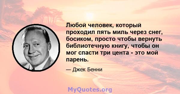 Любой человек, который проходил пять миль через снег, босиком, просто чтобы вернуть библиотечную книгу, чтобы он мог спасти три цента - это мой парень.