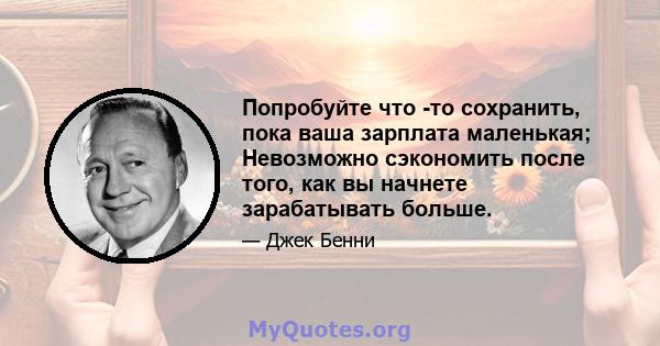 Попробуйте что -то сохранить, пока ваша зарплата маленькая; Невозможно сэкономить после того, как вы начнете зарабатывать больше.