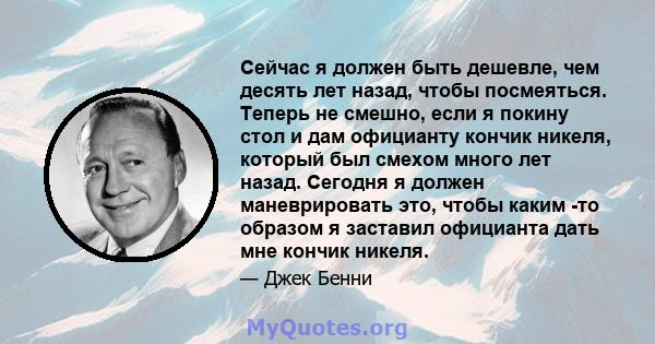 Сейчас я должен быть дешевле, чем десять лет назад, чтобы посмеяться. Теперь не смешно, если я покину стол и дам официанту кончик никеля, который был смехом много лет назад. Сегодня я должен маневрировать это, чтобы