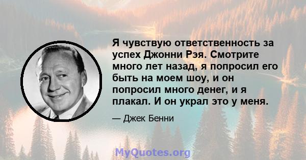 Я чувствую ответственность за успех Джонни Рэя. Смотрите много лет назад, я попросил его быть на моем шоу, и он попросил много денег, и я плакал. И он украл это у меня.