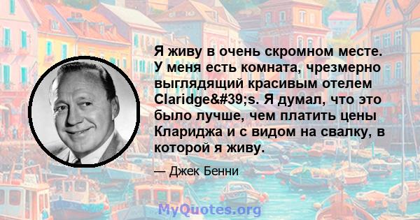 Я живу в очень скромном месте. У меня есть комната, чрезмерно выглядящий красивым отелем Claridge's. Я думал, что это было лучше, чем платить цены Клариджа и с видом на свалку, в которой я живу.