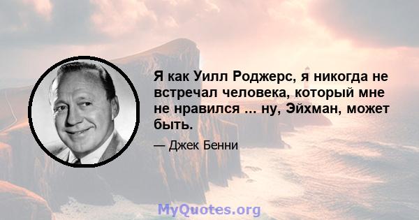 Я как Уилл Роджерс, я никогда не встречал человека, который мне не нравился ... ну, Эйхман, может быть.