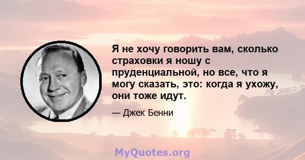 Я не хочу говорить вам, сколько страховки я ношу с пруденциальной, но все, что я могу сказать, это: когда я ухожу, они тоже идут.