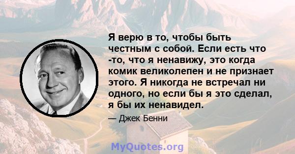 Я верю в то, чтобы быть честным с собой. Если есть что -то, что я ненавижу, это когда комик великолепен и не признает этого. Я никогда не встречал ни одного, но если бы я это сделал, я бы их ненавидел.