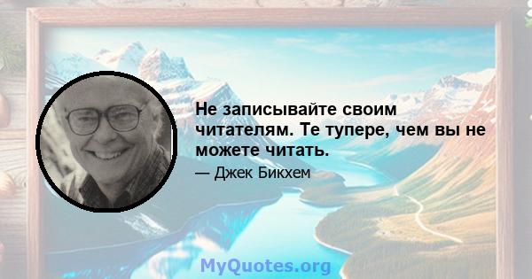 Не записывайте своим читателям. Те тупере, чем вы не можете читать.