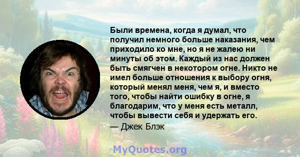 Были времена, когда я думал, что получил немного больше наказания, чем приходило ко мне, но я не жалею ни минуты об этом. Каждый из нас должен быть смягчен в некотором огне. Никто не имел больше отношения к выбору огня, 