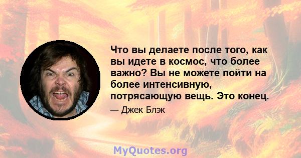 Что вы делаете после того, как вы идете в космос, что более важно? Вы не можете пойти на более интенсивную, потрясающую вещь. Это конец.