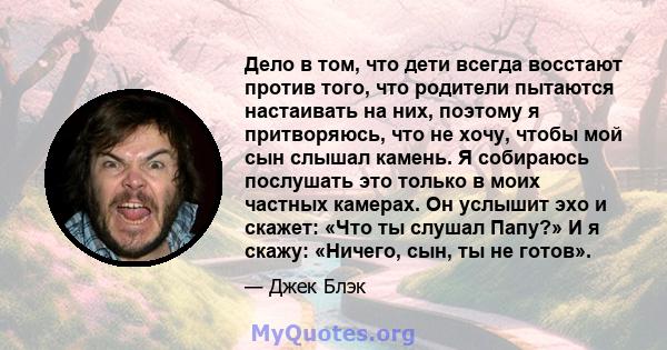 Дело в том, что дети всегда восстают против того, что родители пытаются настаивать на них, поэтому я притворяюсь, что не хочу, чтобы мой сын слышал камень. Я собираюсь послушать это только в моих частных камерах. Он