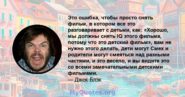 Это ошибка, чтобы просто снять фильм, в котором все это разговаривает с детьми, как: «Хорошо, мы должны снять IQ этого фильма, потому что это детский фильм», вам не нужно этого делать, дети могут Смех и родители могут