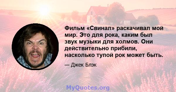 Фильм «Свинал» раскачивал мой мир. Это для рока, каким был звук музыки для холмов. Они действительно прибили, насколько тупой рок может быть.