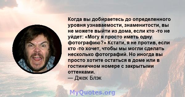 Когда вы добираетесь до определенного уровня узнаваемости, знаменитости, вы не можете выйти из дома, если кто -то не уйдет: «Могу я просто иметь одну фотографию?» Кстати, я не против, если кто -то хочет, чтобы мы могли