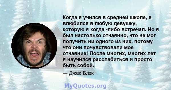 Когда я учился в средней школе, я влюбился в любую девушку, которую я когда -либо встречал. Но я был настолько отчаянно, что не мог получить ни одного из них, потому что они почувствовали мое отчаяние! После многих,