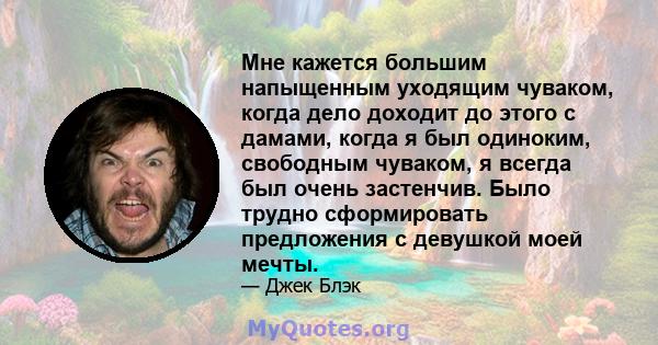 Мне кажется большим напыщенным уходящим чуваком, когда дело доходит до этого с дамами, когда я был одиноким, свободным чуваком, я всегда был очень застенчив. Было трудно сформировать предложения с девушкой моей мечты.