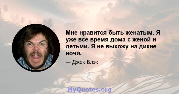 Мне нравится быть женатым. Я уже все время дома с женой и детьми. Я не выхожу на дикие ночи.