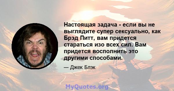 Настоящая задача - если вы не выглядите супер сексуально, как Брэд Питт, вам придется стараться изо всех сил. Вам придется восполнить это другими способами.