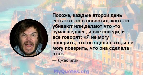 Похоже, каждые второй день есть кто -то в новостях, кого -то убивают или делают что -то сумасшедшее, и все соседи, и все говорят: «Я не могу поверить, что он сделал это, я не могу поверить, что она сделала это».