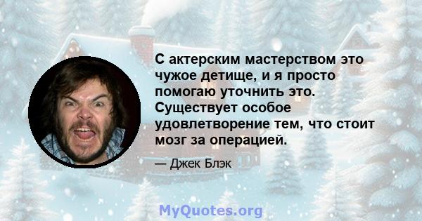 С актерским мастерством это чужое детище, и я просто помогаю уточнить это. Существует особое удовлетворение тем, что стоит мозг за операцией.