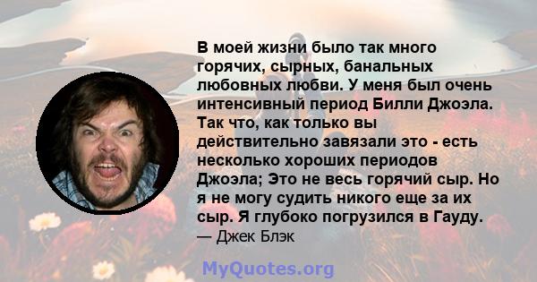 В моей жизни было так много горячих, сырных, банальных любовных любви. У меня был очень интенсивный период Билли Джоэла. Так что, как только вы действительно завязали это - есть несколько хороших периодов Джоэла; Это не 