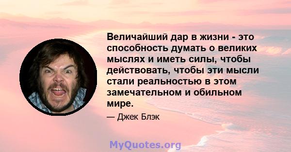 Величайший дар в жизни - это способность думать о великих мыслях и иметь силы, чтобы действовать, чтобы эти мысли стали реальностью в этом замечательном и обильном мире.