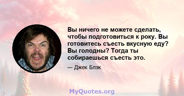 Вы ничего не можете сделать, чтобы подготовиться к року. Вы готовитесь съесть вкусную еду? Вы голодны? Тогда ты собираешься съесть это.