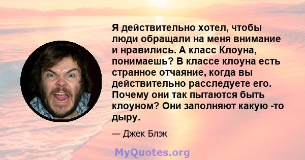 Я действительно хотел, чтобы люди обращали на меня внимание и нравились. А класс Клоуна, понимаешь? В классе клоуна есть странное отчаяние, когда вы действительно расследуете его. Почему они так пытаются быть клоуном?