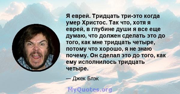 Я еврей. Тридцать три-это когда умер Христос. Так что, хотя я еврей, в глубине души я все еще думаю, что должен сделать это до того, как мне тридцать четыре, потому что хорошо, я не знаю почему. Он сделал это до того,