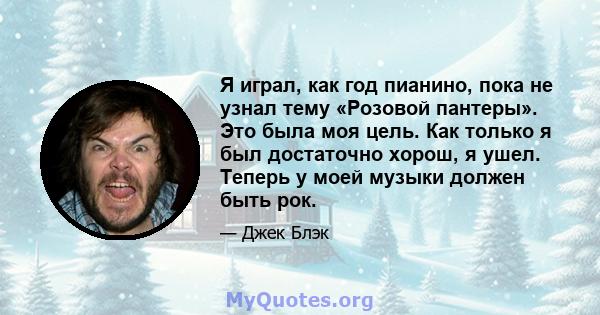 Я играл, как год пианино, пока не узнал тему «Розовой пантеры». Это была моя цель. Как только я был достаточно хорош, я ушел. Теперь у моей музыки должен быть рок.