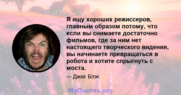 Я ищу хороших режиссеров, главным образом потому, что если вы снимаете достаточно фильмов, где за ним нет настоящего творческого видения, вы начинаете превращаться в робота и хотите спрыгнуть с моста.