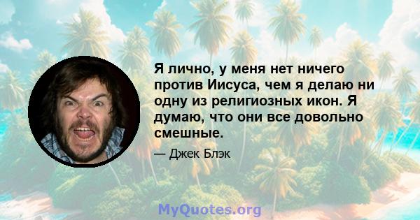 Я лично, у меня нет ничего против Иисуса, чем я делаю ни одну из религиозных икон. Я думаю, что они все довольно смешные.