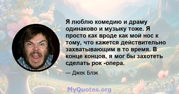 Я люблю комедию и драму одинаково и музыку тоже. Я просто как вроде как мой нос к тому, что кажется действительно захватывающим в то время. В конце концов, я мог бы захотеть сделать рок -опера.