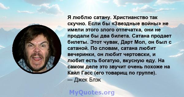 Я люблю сатану. Христианство так скучно. Если бы «Звездные войны» не имели этого злого отпечатка, они не продали бы два билета. Сатана продает билеты. Этот чувак, Дарт Мол, он был с сатаной. По словам, сатана любит