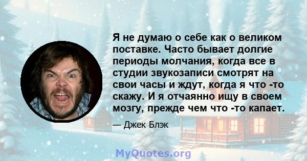 Я не думаю о себе как о великом поставке. Часто бывает долгие периоды молчания, когда все в студии звукозаписи смотрят на свои часы и ждут, когда я что -то скажу. И я отчаянно ищу в своем мозгу, прежде чем что -то