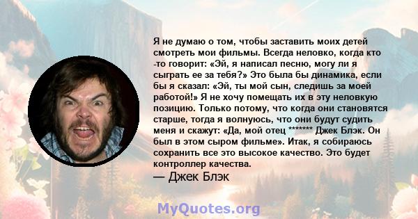 Я не думаю о том, чтобы заставить моих детей смотреть мои фильмы. Всегда неловко, когда кто -то говорит: «Эй, я написал песню, могу ли я сыграть ее за тебя?» Это была бы динамика, если бы я сказал: «Эй, ты мой сын,