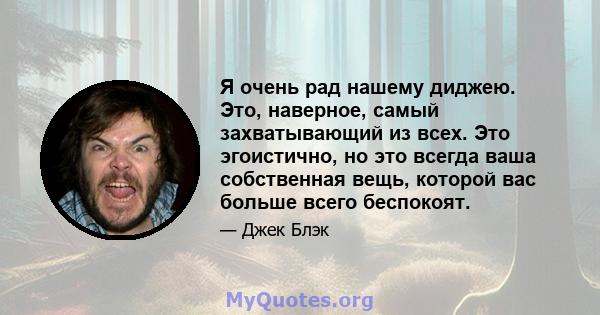 Я очень рад нашему диджею. Это, наверное, самый захватывающий из всех. Это эгоистично, но это всегда ваша собственная вещь, которой вас больше всего беспокоят.