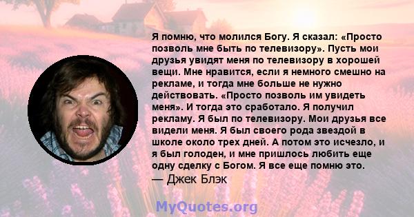 Я помню, что молился Богу. Я сказал: «Просто позволь мне быть по телевизору». Пусть мои друзья увидят меня по телевизору в хорошей вещи. Мне нравится, если я немного смешно на рекламе, и тогда мне больше не нужно