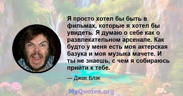 Я просто хотел бы быть в фильмах, которые я хотел бы увидеть. Я думаю о себе как о развлекательном арсенале. Как будто у меня есть моя актерская базука и моя музыка мачете. И ты не знаешь, с чем я собираюсь прийти к