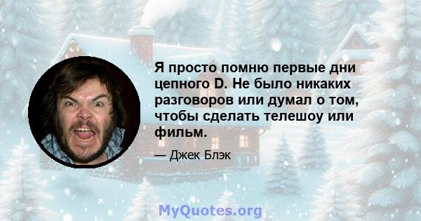 Я просто помню первые дни цепного D. Не было никаких разговоров или думал о том, чтобы сделать телешоу или фильм.