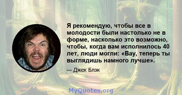 Я рекомендую, чтобы все в молодости были настолько не в форме, насколько это возможно, чтобы, когда вам исполнилось 40 лет, люди могли: «Вау, теперь ты выглядишь намного лучше».