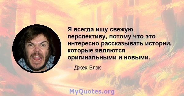 Я всегда ищу свежую перспективу, потому что это интересно рассказывать истории, которые являются оригинальными и новыми.