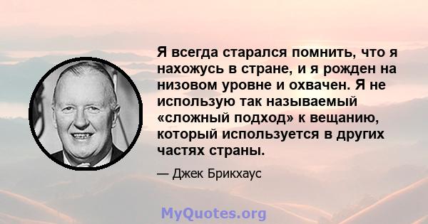 Я всегда старался помнить, что я нахожусь в стране, и я рожден на низовом уровне и охвачен. Я не использую так называемый «сложный подход» к вещанию, который используется в других частях страны.